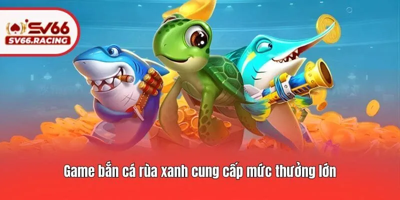 Game bắn cá rùa xanh cung cấp mức thưởng lớn
